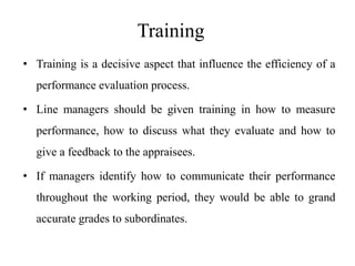 Training
• Training is a decisive aspect that influence the efficiency of a
performance evaluation process.
• Line managers should be given training in how to measure
performance, how to discuss what they evaluate and how to
give a feedback to the appraisees.
• If managers identify how to communicate their performance
throughout the working period, they would be able to grand
accurate grades to subordinates.
 