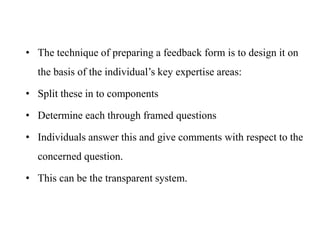 • The technique of preparing a feedback form is to design it on
the basis of the individual’s key expertise areas:
• Split these in to components
• Determine each through framed questions
• Individuals answer this and give comments with respect to the
concerned question.
• This can be the transparent system.
 