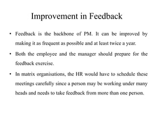 Improvement in Feedback
• Feedback is the backbone of PM. It can be improved by
making it as frequent as possible and at least twice a year.
• Both the employee and the manager should prepare for the
feedback exercise.
• In matrix organisations, the HR would have to schedule these
meetings carefully since a person may be working under many
heads and needs to take feedback from more than one person.
 