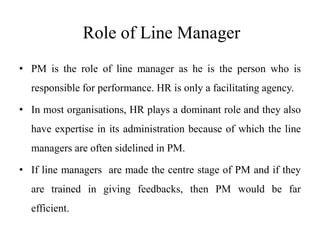 Role of Line Manager
• PM is the role of line manager as he is the person who is
responsible for performance. HR is only a facilitating agency.
• In most organisations, HR plays a dominant role and they also
have expertise in its administration because of which the line
managers are often sidelined in PM.
• If line managers are made the centre stage of PM and if they
are trained in giving feedbacks, then PM would be far
efficient.
 