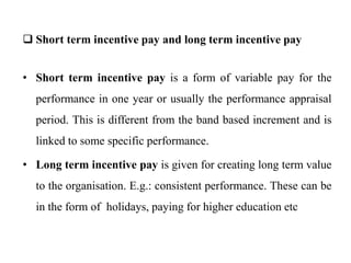  Short term incentive pay and long term incentive pay
• Short term incentive pay is a form of variable pay for the
performance in one year or usually the performance appraisal
period. This is different from the band based increment and is
linked to some specific performance.
• Long term incentive pay is given for creating long term value
to the organisation. E.g.: consistent performance. These can be
in the form of holidays, paying for higher education etc
 