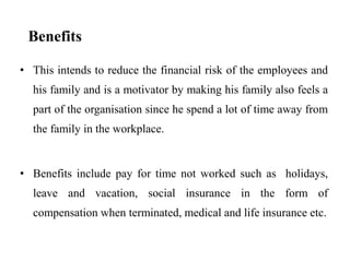 Benefits
• This intends to reduce the financial risk of the employees and
his family and is a motivator by making his family also feels a
part of the organisation since he spend a lot of time away from
the family in the workplace.
• Benefits include pay for time not worked such as holidays,
leave and vacation, social insurance in the form of
compensation when terminated, medical and life insurance etc.
 