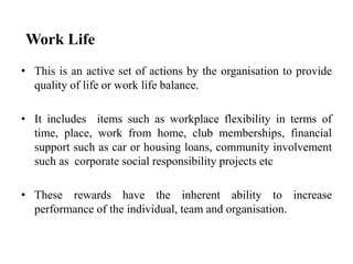 Work Life
• This is an active set of actions by the organisation to provide
quality of life or work life balance.
• It includes items such as workplace flexibility in terms of
time, place, work from home, club memberships, financial
support such as car or housing loans, community involvement
such as corporate social responsibility projects etc
• These rewards have the inherent ability to increase
performance of the individual, team and organisation.
 