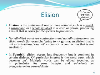 Elision
 Elision is the omission of one or more sounds (such as a vowel,
a consonant, or a whole syllable) in a word or phrase, producing
a result that is easier for the speaker to pronounce.
 Not all elided words are contractions and not all contractions are
elided words (for example, 'going to' -> gonna: an elision that is
not a contraction; 'can not' -> cannot: a contraction that is not
an elision).
 In Spanish, elision occurs less frequently but is common in
certain dialects. Of particular interest is the word para, which
becomes pa'. Multiple words can be elided together, as
in pa'trabajar for para trabajar and pa'delante or
even pa'lante for para adelante.
13
 