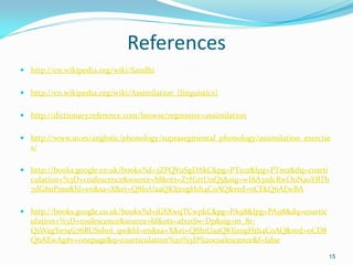 References
 http://en.wikipedia.org/wiki/Sandhi
 http://en.wikipedia.org/wiki/Assimilation_(linguistics)
 http://dictionary.reference.com/browse/regressive+assimilation
 http://www.uv.es/anglotic/phonology/suprasegmental_phonology/assimilation_exercise
s/
 http://books.google.co.uk/books?id=3ZPQVuSgDAkC&pg=PT102&lpg=PT102&dq=coarti
culation+%3D+coalescence&source=bl&ots=Z7IGtrUnQ5&sig=wI8A3xdcRwOoNa0YBTb
7dG8nPm0&hl=en&sa=X&ei=Q8h1UaaQKIjz0gH1h4CoAQ&ved=0CEkQ6AEwBA
 http://books.google.co.uk/books?id=jGSXwqTCwpkC&pg=PA98&lpg=PA98&dq=coartic
ulation+%3D+coalescence&source=bl&ots=alx1sSw-Dp&sig=m_8r-
Q1WagYo74G76RUSshol_qw&hl=en&sa=X&ei=Q8h1UaaQKIjz0gH1h4CoAQ&ved=0CD8
Q6AEwAg#v=onepage&q=coarticulation%20%3D%20coalescence&f=false
15
 