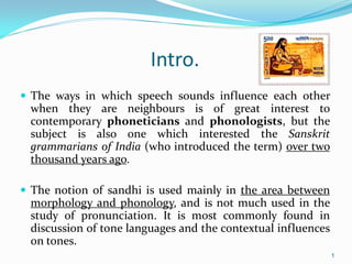 Intro.
 The ways in which speech sounds influence each other
when they are neighbours is of great interest to
contemporary phoneticians and phonologists, but the
subject is also one which interested the Sanskrit
grammarians of India (who introduced the term) over two
thousand years ago.
 The notion of sandhi is used mainly in the area between
morphology and phonology, and is not much used in the
study of pronunciation. It is most commonly found in
discussion of tone languages and the contextual influences
on tones.
1
 
