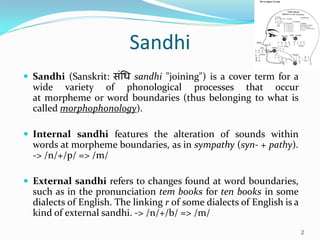 Sandhi
 Sandhi (Sanskrit: संधि sandhi "joining") is a cover term for a
wide variety of phonological processes that occur
at morpheme or word boundaries (thus belonging to what is
called morphophonology).
 Internal sandhi features the alteration of sounds within
words at morpheme boundaries, as in sympathy (syn- + pathy).
-> /n/+/p/ => /m/
 External sandhi refers to changes found at word boundaries,
such as in the pronunciation tem books for ten books in some
dialects of English. The linking r of some dialects of English is a
kind of external sandhi. -> /n/+/b/ => /m/
2
 