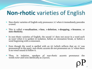 Non-rhotic varieties of English
 Non-rhotic varieties of English only pronounce /r/ when it immediately precedes
a vowel.
 This is called r-vocalisation, r-loss, r-deletion, r-dropping, r-lessness, or
non-rhoticity.
 In non-rhotic varieties of English, the sound /r/ does not occur in a word such
as tuner when it is spoken in isolation, before an intonation break, or before a
word beginning with a consonant.
 Even though the word is spelled with an ⟨r⟩ (which reflects that an /r/ was
pronounced in the past), non-rhotic accents do not pronounce an /r/ when there
is no vowel sound to follow it.
 Thus, in isolation, speakers of non-rhotic accents pronounce the
words tuner and tuna identically as [tju:n].
7
 