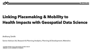 FEBRUARY 15, 2019, UNIVERSITY OF TORONTO
ACADEMIC ROUNDS, DALLA LANA SCHOOL OF PUBLIC HEALTH
Senior Advisor (A), Research & Planning Analytics, Planning & Development, Metrolinx
Anthony Smith
Linking Placemaking & Mobility to
Health Impacts with Geospatial Data Science
 