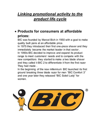 Linking promotional activity to the
product life cycle
 Products for consumers at affordable
prices:
BIC was founded by Marcel Bich in 1950 with a goal to make
quality built pens at an affordable price.
In 1975 they introduced their first one-piece shaver and they
immediately became the market leader in that sector .
In 1990s BIC decided to improve and expand its product
range to meet customers’ needs and to compete with the
new competitors they started to make a two blade shaver
and they called it BIC 2 to differentiate it from the first razor
They had made .
In the beginning of the new millennium BIC launched its first
ground breaking three blade razor for men “BIC Comfort 3”
and one year later they released “BIC Soleil Lady” for
women.
 