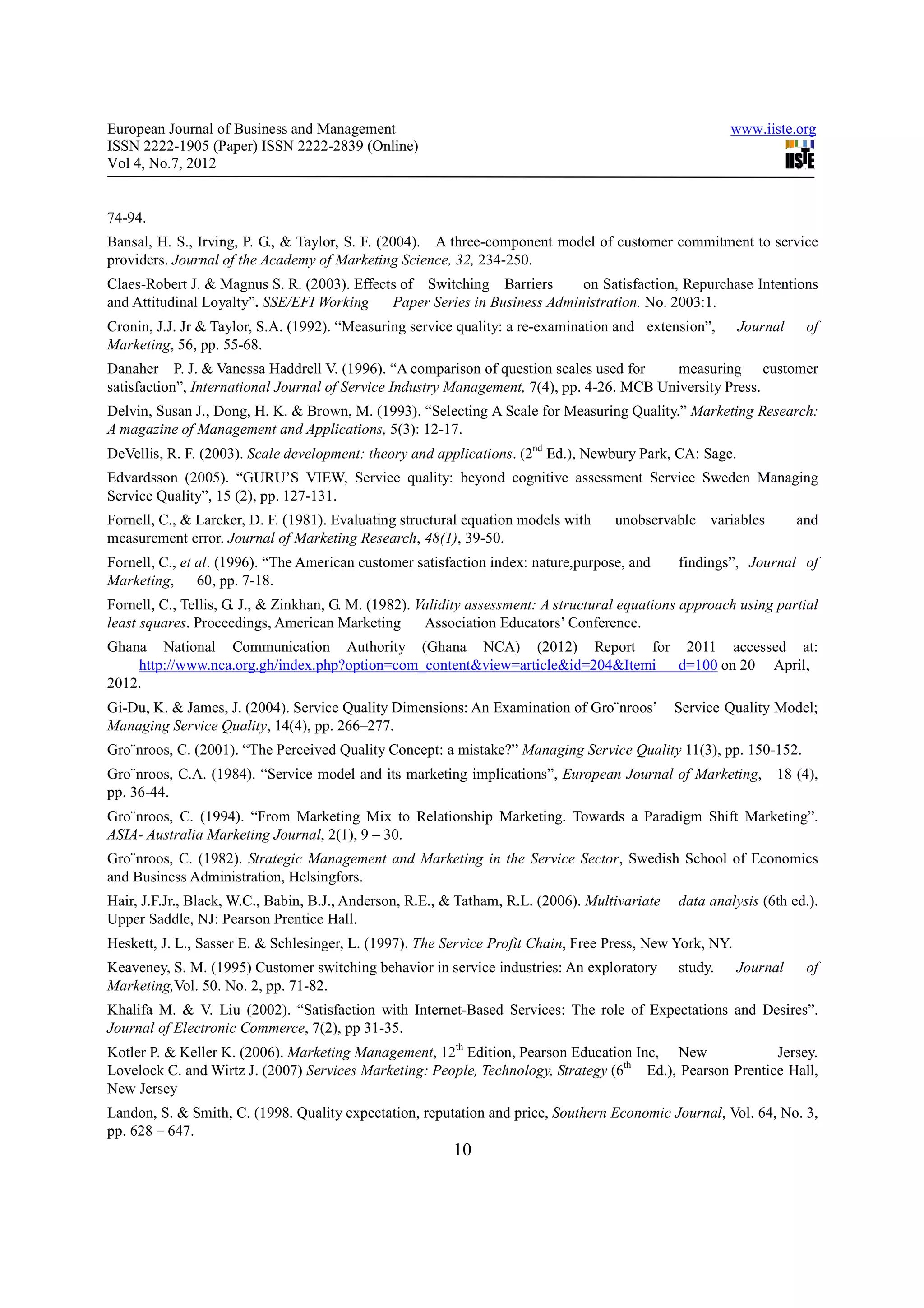 European Journal of Business and Management                                                             www.iiste.org
ISSN 2222-1905 (Paper) ISSN 2222-2839 (Online)
Vol 4, No.7, 2012


74-94.
Bansal, H. S., Irving, P. G., & Taylor, S. F. (2004). A three-component model of customer commitment to service
providers. Journal of the Academy of Marketing Science, 32, 234-250.
Claes-Robert J. & Magnus S. R. (2003). Effects of Switching Barriers       on Satisfaction, Repurchase Intentions
and Attitudinal Loyalty”. SSE/EFI Working    Paper Series in Business Administration. No. 2003:1.
Cronin, J.J. Jr & Taylor, S.A. (1992). “Measuring service quality: a re-examination and extension”,       Journal    of
Marketing, 56, pp. 55-68.
Danaher P. J. & Vanessa Haddrell V. (1996). “A comparison of question scales used for       measuring customer
satisfaction”, International Journal of Service Industry Management, 7(4), pp. 4-26. MCB University Press.
Delvin, Susan J., Dong, H. K. & Brown, M. (1993). “Selecting A Scale for Measuring Quality.” Marketing Research:
A magazine of Management and Applications, 5(3): 12-17.
DeVellis, R. F. (2003). Scale development: theory and applications. (2nd Ed.), Newbury Park, CA: Sage.
Edvardsson (2005). “GURU’S VIEW, Service quality: beyond cognitive assessment Service Sweden Managing
Service Quality”, 15 (2), pp. 127-131.
Fornell, C., & Larcker, D. F. (1981). Evaluating structural equation models with     unobservable variables         and
measurement error. Journal of Marketing Research, 48(1), 39-50.
Fornell, C., et al. (1996). “The American customer satisfaction index: nature,purpose, and     findings”, Journal of
Marketing,      60, pp. 7-18.
Fornell, C., Tellis, G. J., & Zinkhan, G. M. (1982). Validity assessment: A structural equations approach using partial
least squares. Proceedings, American Marketing        Association Educators’ Conference.
Ghana National Communication Authority (Ghana NCA) (2012) Report for 2011 accessed at:
    http://www.nca.org.gh/index.php?option=com_content&view=article&id=204&Itemi d=100 on 20 April,
2012.
Gi-Du, K. & James, J. (2004). Service Quality Dimensions: An Examination of Gro¨nroos’         Service Quality Model;
Managing Service Quality, 14(4), pp. 266–277.
Gro¨nroos, C. (2001). “The Perceived Quality Concept: a mistake?” Managing Service Quality 11(3), pp. 150-152.
Gro¨nroos, C.A. (1984). “Service model and its marketing implications”, European Journal of Marketing,          18 (4),
pp. 36-44.
Gro¨nroos, C. (1994). “From Marketing Mix to Relationship Marketing. Towards a Paradigm Shift Marketing”.
ASIA- Australia Marketing Journal, 2(1), 9 – 30.
Gro¨nroos, C. (1982). Strategic Management and Marketing in the Service Sector, Swedish School of Economics
and Business Administration, Helsingfors.
Hair, J.F.Jr., Black, W.C., Babin, B.J., Anderson, R.E., & Tatham, R.L. (2006). Multivariate   data analysis (6th ed.).
Upper Saddle, NJ: Pearson Prentice Hall.
Heskett, J. L., Sasser E. & Schlesinger, L. (1997). The Service Profit Chain, Free Press, New York, NY.
Keaveney, S. M. (1995) Customer switching behavior in service industries: An exploratory       study.     Journal    of
Marketing,Vol. 50. No. 2, pp. 71-82.
Khalifa M. & V. Liu (2002). “Satisfaction with Internet-Based Services: The role of Expectations and Desires”.
Journal of Electronic Commerce, 7(2), pp 31-35.
Kotler P. & Keller K. (2006). Marketing Management, 12th Edition, Pearson Education Inc, New               Jersey.
Lovelock C. and Wirtz J. (2007) Services Marketing: People, Technology, Strategy (6th Ed.), Pearson Prentice Hall,
New Jersey
Landon, S. & Smith, C. (1998. Quality expectation, reputation and price, Southern Economic Journal, Vol. 64, No. 3,
pp. 628 – 647.
                                                         10
 