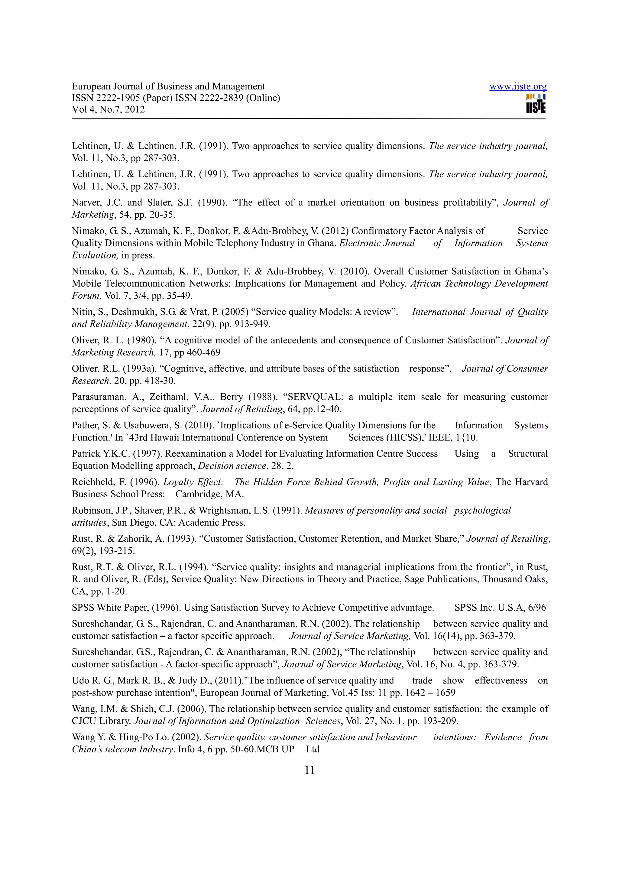 European Journal of Business and Management                                                               www.iiste.org
ISSN 2222-1905 (Paper) ISSN 2222-2839 (Online)
Vol 4, No.7, 2012


Lehtinen, U. & Lehtinen, J.R. (1991). Two approaches to service quality dimensions. The service industry journal,
Vol. 11, No.3, pp 287-303.
Lehtinen, U. & Lehtinen, J.R. (1991). Two approaches to service quality dimensions. The service industry journal,
Vol. 11, No.3, pp 287-303.
Narver, J.C. and Slater, S.F. (1990). “The effect of a market orientation on business profitability”, Journal of
Marketing, 54, pp. 20-35.
Nimako, G. S., Azumah, K. F., Donkor, F. &Adu-Brobbey, V. (2012) Confirmatory Factor Analysis of                Service
Quality Dimensions within Mobile Telephony Industry in Ghana. Electronic Journal    of Information              Systems
Evaluation, in press.
Nimako, G. S., Azumah, K. F., Donkor, F. & Adu-Brobbey, V. (2010). Overall Customer Satisfaction in Ghana’s
Mobile Telecommunication Networks: Implications for Management and Policy. African Technology Development
Forum, Vol. 7, 3/4, pp. 35-49.
Nitin, S., Deshmukh, S.G. & Vrat, P. (2005) “Service quality Models: A review”.      International Journal of Quality
and Reliability Management, 22(9), pp. 913-949.
Oliver, R. L. (1980). “A cognitive model of the antecedents and consequence of Customer Satisfaction”. Journal of
Marketing Research, 17, pp 460-469
Oliver, R.L. (1993a). “Cognitive, affective, and attribute bases of the satisfaction response”,    Journal of Consumer
Research. 20, pp. 418-30.
Parasuraman, A., Zeithaml, V.A., Berry (1988). “SERVQUAL: a multiple item scale for measuring customer
perceptions of service quality”. Journal of Retailing, 64, pp.12-40.
Pather, S. & Usabuwera, S. (2010). `Implications of e-Service Quality Dimensions for the    Information        Systems
Function.' In `43rd Hawaii International Conference on System      Sciences (HICSS),' IEEE, 1{10.
Patrick Y.K.C. (1997). Reexamination a Model for Evaluating Information Centre Success            Using   a   Structural
Equation Modelling approach, Decision science, 28, 2.
Reichheld, F. (1996), Loyalty Effect: The Hidden Force Behind Growth, Profits and Lasting Value, The Harvard
Business School Press: Cambridge, MA.
Robinson, J.P., Shaver, P.R., & Wrightsman, L.S. (1991). Measures of personality and social psychological
attitudes, San Diego, CA: Academic Press.
Rust, R. & Zahorik, A. (1993). “Customer Satisfaction, Customer Retention, and Market Share,” Journal of Retailing,
69(2), 193-215.
Rust, R.T. & Oliver, R.L. (1994). “Service quality: insights and managerial implications from the frontier”, in Rust,
R. and Oliver, R. (Eds), Service Quality: New Directions in Theory and Practice, Sage Publications, Thousand Oaks,
CA, pp. 1-20.
SPSS White Paper, (1996). Using Satisfaction Survey to Achieve Competitive advantage.             SPSS Inc. U.S.A, 6/96
Sureshchandar, G. S., Rajendran, C. and Anantharaman, R.N. (2002). The relationship between service quality and
customer satisfaction – a factor specific approach, Journal of Service Marketing, Vol. 16(14), pp. 363-379.
Sureshchandar, G.S., Rajendran, C. & Anantharaman, R.N. (2002), “The relationship         between service quality and
customer satisfaction - A factor-specific approach”, Journal of Service Marketing, Vol. 16, No. 4, pp. 363-379.
Udo R. G., Mark R. B., & Judy D., (2011)."The influence of service quality and     trade show         effectiveness   on
post-show purchase intention", European Journal of Marketing, Vol. 45 Iss: 11 pp. 1642 – 1659
Wang, I.M. & Shieh, C.J. (2006), The relationship between service quality and customer satisfaction: the example of
CJCU Library. Journal of Information and Optimization Sciences, Vol. 27, No. 1, pp. 193-209.
Wang Y. & Hing-Po Lo. (2002). Service quality, customer satisfaction and behaviour        intentions: Evidence from
China’s telecom Industry. Info 4, 6 pp. 50-60.MCB UP Ltd

                                                          11
 