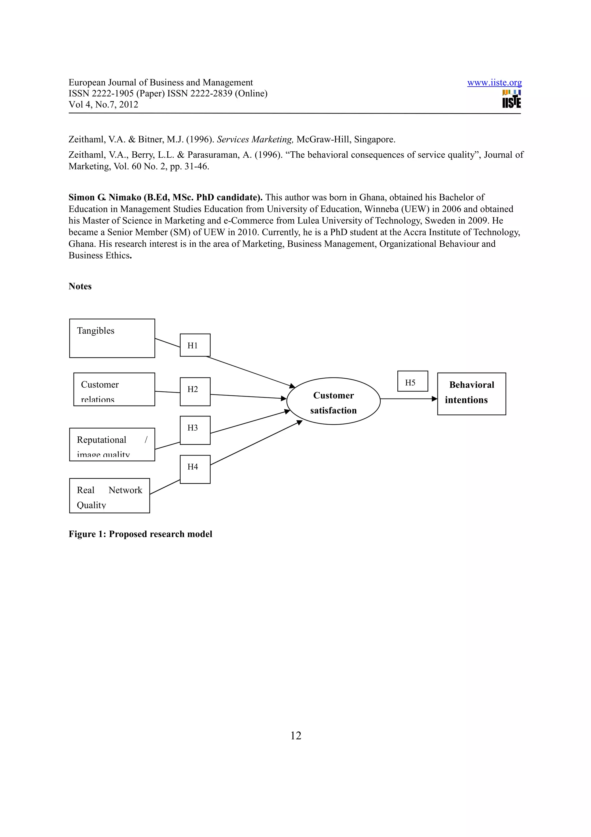 European Journal of Business and Management                                                        www.iiste.org
ISSN 2222-1905 (Paper) ISSN 2222-2839 (Online)
Vol 4, No.7, 2012


Zeithaml, V.A. & Bitner, M.J. (1996). Services Marketing, McGraw-Hill, Singapore.
Zeithaml, V.A., Berry, L.L. & Parasuraman, A. (1996). “The behavioral consequences of service quality”, Journal of
Marketing, Vol. 60 No. 2, pp. 31-46.


Simon G. Nimako (B.Ed, MSc. PhD candidate). This author was born in Ghana, obtained his Bachelor of
Education in Management Studies Education from University of Education, Winneba (UEW) in 2006 and obtained
his Master of Science in Marketing and e-Commerce from Lulea University of Technology, Sweden in 2009. He
became a Senior Member (SM) of UEW in 2010. Currently, he is a PhD student at the Accra Institute of Technology,
Ghana. His research interest is in the area of Marketing, Business Management, Organizational Behaviour and
Business Ethics.


Notes



  Tangibles
                             H1



   Customer                                                                         H5         Behavioral
                             H2
   relations                                                 Customer                         intentions
                                                            satisfaction
                             H3
  Reputational        /
  image quality
                             H4

  Real      Network
  Quality

Figure 1: Proposed research model




                                                       12
 