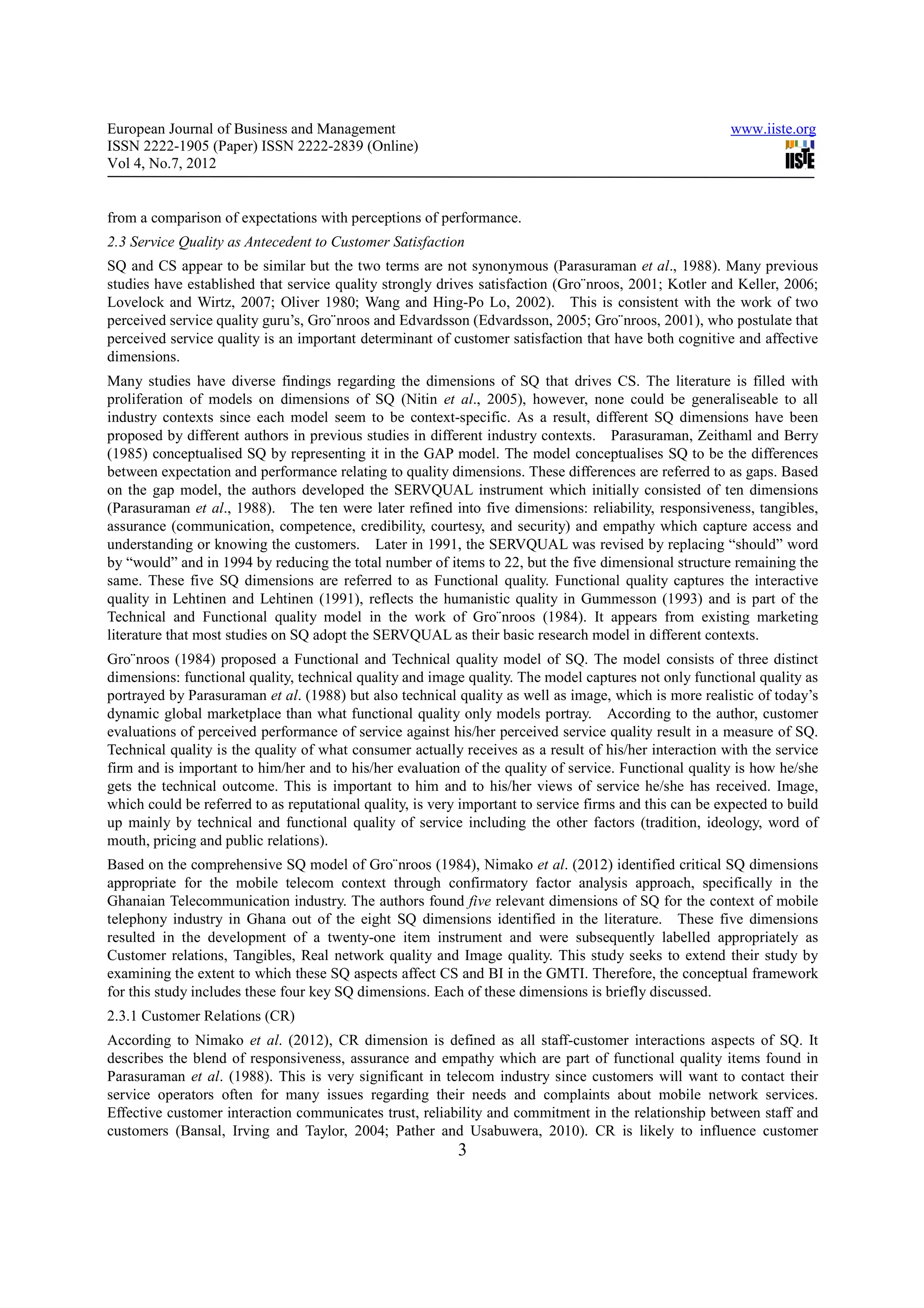 European Journal of Business and Management                                                              www.iiste.org
ISSN 2222-1905 (Paper) ISSN 2222-2839 (Online)
Vol 4, No.7, 2012


from a comparison of expectations with perceptions of performance.
2.3 Service Quality as Antecedent to Customer Satisfaction
SQ and CS appear to be similar but the two terms are not synonymous (Parasuraman et al., 1988). Many previous
studies have established that service quality strongly drives satisfaction (Gro¨nroos, 2001; Kotler and Keller, 2006;
Lovelock and Wirtz, 2007; Oliver 1980; Wang and Hing-Po Lo, 2002). This is consistent with the work of two
perceived service quality guru’s, Gro¨nroos and Edvardsson (Edvardsson, 2005; Gro¨nroos, 2001), who postulate that
perceived service quality is an important determinant of customer satisfaction that have both cognitive and affective
dimensions.
Many studies have diverse findings regarding the dimensions of SQ that drives CS. The literature is filled with
proliferation of models on dimensions of SQ (Nitin et al., 2005), however, none could be generaliseable to all
industry contexts since each model seem to be context-specific. As a result, different SQ dimensions have been
proposed by different authors in previous studies in different industry contexts. Parasuraman, Zeithaml and Berry
(1985) conceptualised SQ by representing it in the GAP model. The model conceptualises SQ to be the differences
between expectation and performance relating to quality dimensions. These differences are referred to as gaps. Based
on the gap model, the authors developed the SERVQUAL instrument which initially consisted of ten dimensions
(Parasuraman et al., 1988). The ten were later refined into five dimensions: reliability, responsiveness, tangibles,
assurance (communication, competence, credibility, courtesy, and security) and empathy which capture access and
understanding or knowing the customers. Later in 1991, the SERVQUAL was revised by replacing “should” word
by “would” and in 1994 by reducing the total number of items to 22, but the five dimensional structure remaining the
same. These five SQ dimensions are referred to as Functional quality. Functional quality captures the interactive
quality in Lehtinen and Lehtinen (1991), reflects the humanistic quality in Gummesson (1993) and is part of the
Technical and Functional quality model in the work of Gro¨nroos (1984). It appears from existing marketing
literature that most studies on SQ adopt the SERVQUAL as their basic research model in different contexts.
Gro¨nroos (1984) proposed a Functional and Technical quality model of SQ. The model consists of three distinct
dimensions: functional quality, technical quality and image quality. The model captures not only functional quality as
portrayed by Parasuraman et al. (1988) but also technical quality as well as image, which is more realistic of today’s
dynamic global marketplace than what functional quality only models portray. According to the author, customer
evaluations of perceived performance of service against his/her perceived service quality result in a measure of SQ.
Technical quality is the quality of what consumer actually receives as a result of his/her interaction with the service
firm and is important to him/her and to his/her evaluation of the quality of service. Functional quality is how he/she
gets the technical outcome. This is important to him and to his/her views of service he/she has received. Image,
which could be referred to as reputational quality, is very important to service firms and this can be expected to build
up mainly by technical and functional quality of service including the other factors (tradition, ideology, word of
mouth, pricing and public relations).
Based on the comprehensive SQ model of Gro¨nroos (1984), Nimako et al. (2012) identified critical SQ dimensions
appropriate for the mobile telecom context through confirmatory factor analysis approach, specifically in the
Ghanaian Telecommunication industry. The authors found five relevant dimensions of SQ for the context of mobile
telephony industry in Ghana out of the eight SQ dimensions identified in the literature. These five dimensions
resulted in the development of a twenty-one item instrument and were subsequently labelled appropriately as
Customer relations, Tangibles, Real network quality and Image quality. This study seeks to extend their study by
examining the extent to which these SQ aspects affect CS and BI in the GMTI. Therefore, the conceptual framework
for this study includes these four key SQ dimensions. Each of these dimensions is briefly discussed.
2.3.1 Customer Relations (CR)
According to Nimako et al. (2012), CR dimension is defined as all staff-customer interactions aspects of SQ. It
describes the blend of responsiveness, assurance and empathy which are part of functional quality items found in
Parasuraman et al. (1988). This is very significant in telecom industry since customers will want to contact their
service operators often for many issues regarding their needs and complaints about mobile network services.
Effective customer interaction communicates trust, reliability and commitment in the relationship between staff and
customers (Bansal, Irving and Taylor, 2004; Pather and Usabuwera, 2010). CR is likely to influence customer
                                                           3
 