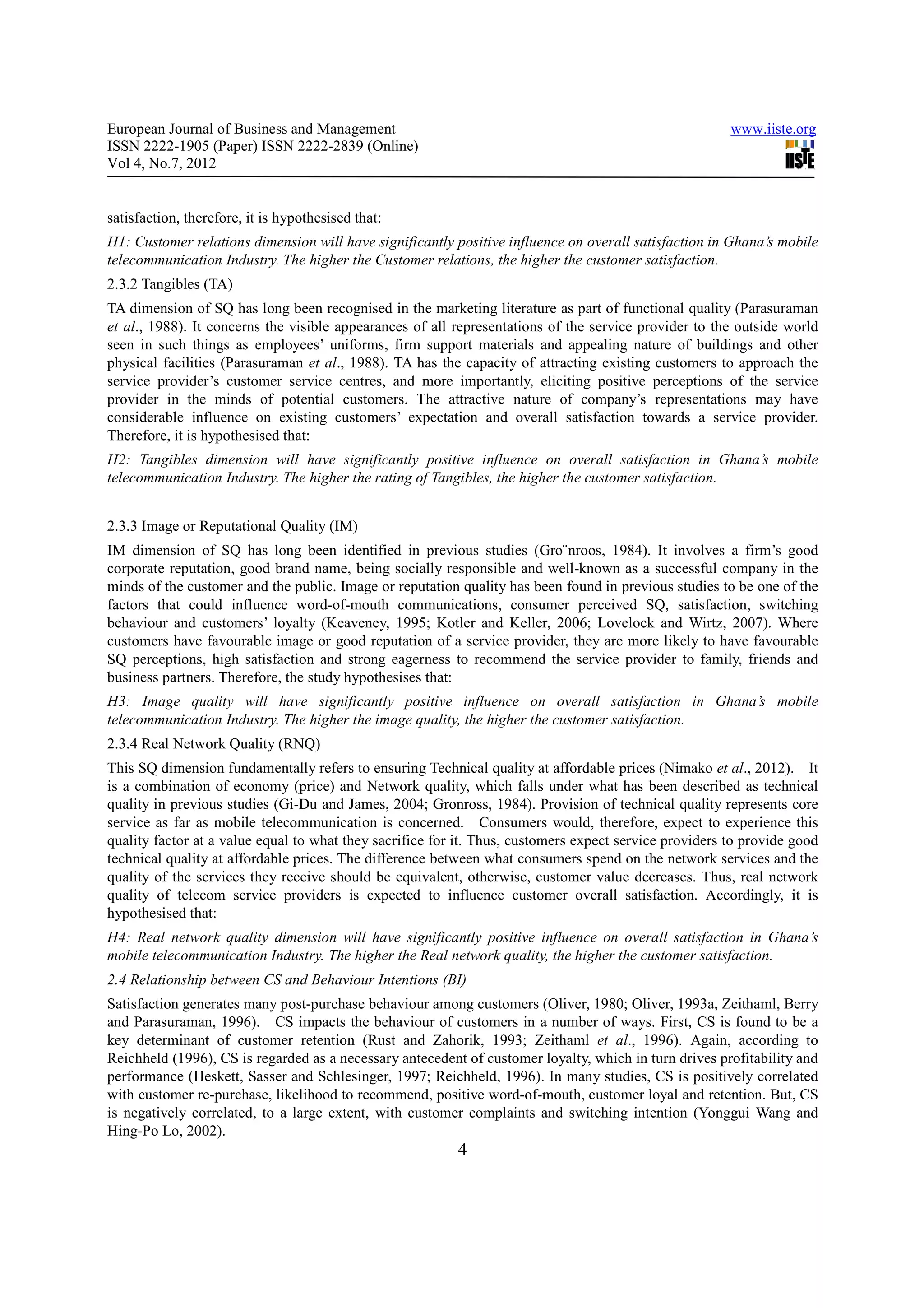 European Journal of Business and Management                                                             www.iiste.org
ISSN 2222-1905 (Paper) ISSN 2222-2839 (Online)
Vol 4, No.7, 2012


satisfaction, therefore, it is hypothesised that:
H1: Customer relations dimension will have significantly positive influence on overall satisfaction in Ghana’s mobile
telecommunication Industry. The higher the Customer relations, the higher the customer satisfaction.
2.3.2 Tangibles (TA)
TA dimension of SQ has long been recognised in the marketing literature as part of functional quality (Parasuraman
et al., 1988). It concerns the visible appearances of all representations of the service provider to the outside world
seen in such things as employees’ uniforms, firm support materials and appealing nature of buildings and other
physical facilities (Parasuraman et al., 1988). TA has the capacity of attracting existing customers to approach the
service provider’s customer service centres, and more importantly, eliciting positive perceptions of the service
provider in the minds of potential customers. The attractive nature of company’s representations may have
considerable influence on existing customers’ expectation and overall satisfaction towards a service provider.
Therefore, it is hypothesised that:
H2: Tangibles dimension will have significantly positive influence on overall satisfaction in Ghana’s mobile
telecommunication Industry. The higher the rating of Tangibles, the higher the customer satisfaction.


2.3.3 Image or Reputational Quality (IM)
IM dimension of SQ has long been identified in previous studies (Gro¨nroos, 1984). It involves a firm’s good
corporate reputation, good brand name, being socially responsible and well-known as a successful company in the
minds of the customer and the public. Image or reputation quality has been found in previous studies to be one of the
factors that could influence word-of-mouth communications, consumer perceived SQ, satisfaction, switching
behaviour and customers’ loyalty (Keaveney, 1995; Kotler and Keller, 2006; Lovelock and Wirtz, 2007). Where
customers have favourable image or good reputation of a service provider, they are more likely to have favourable
SQ perceptions, high satisfaction and strong eagerness to recommend the service provider to family, friends and
business partners. Therefore, the study hypothesises that:
H3: Image quality will have significantly positive influence on overall satisfaction in Ghana’s mobile
telecommunication Industry. The higher the image quality, the higher the customer satisfaction.
2.3.4 Real Network Quality (RNQ)
This SQ dimension fundamentally refers to ensuring Technical quality at affordable prices (Nimako et al., 2012). It
is a combination of economy (price) and Network quality, which falls under what has been described as technical
quality in previous studies (Gi-Du and James, 2004; Gronross, 1984). Provision of technical quality represents core
service as far as mobile telecommunication is concerned. Consumers would, therefore, expect to experience this
quality factor at a value equal to what they sacrifice for it. Thus, customers expect service providers to provide good
technical quality at affordable prices. The difference between what consumers spend on the network services and the
quality of the services they receive should be equivalent, otherwise, customer value decreases. Thus, real network
quality of telecom service providers is expected to influence customer overall satisfaction. Accordingly, it is
hypothesised that:
H4: Real network quality dimension will have significantly positive influence on overall satisfaction in Ghana’s
mobile telecommunication Industry. The higher the Real network quality, the higher the customer satisfaction.
2.4 Relationship between CS and Behaviour Intentions (BI)
Satisfaction generates many post-purchase behaviour among customers (Oliver, 1980; Oliver, 1993a, Zeithaml, Berry
and Parasuraman, 1996). CS impacts the behaviour of customers in a number of ways. First, CS is found to be a
key determinant of customer retention (Rust and Zahorik, 1993; Zeithaml et al., 1996). Again, according to
Reichheld (1996), CS is regarded as a necessary antecedent of customer loyalty, which in turn drives profitability and
performance (Heskett, Sasser and Schlesinger, 1997; Reichheld, 1996). In many studies, CS is positively correlated
with customer re-purchase, likelihood to recommend, positive word-of-mouth, customer loyal and retention. But, CS
is negatively correlated, to a large extent, with customer complaints and switching intention (Yonggui Wang and
Hing-Po Lo, 2002).
                                                          4
 