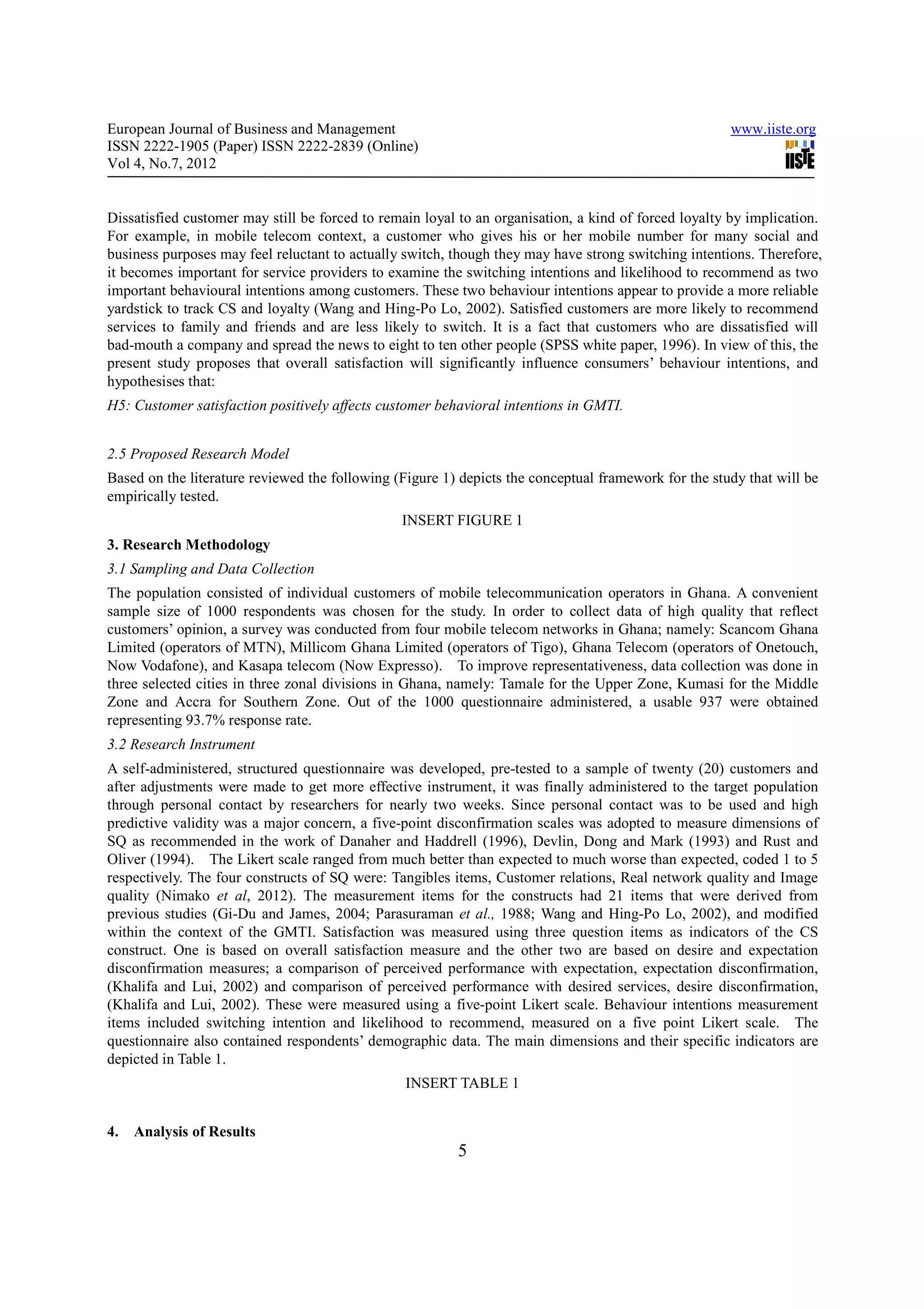European Journal of Business and Management                                                           www.iiste.org
ISSN 2222-1905 (Paper) ISSN 2222-2839 (Online)
Vol 4, No.7, 2012


Dissatisfied customer may still be forced to remain loyal to an organisation, a kind of forced loyalty by implication.
For example, in mobile telecom context, a customer who gives his or her mobile number for many social and
business purposes may feel reluctant to actually switch, though they may have strong switching intentions. Therefore,
it becomes important for service providers to examine the switching intentions and likelihood to recommend as two
important behavioural intentions among customers. These two behaviour intentions appear to provide a more reliable
yardstick to track CS and loyalty (Wang and Hing-Po Lo, 2002). Satisfied customers are more likely to recommend
services to family and friends and are less likely to switch. It is a fact that customers who are dissatisfied will
bad-mouth a company and spread the news to eight to ten other people (SPSS white paper, 1996). In view of this, the
present study proposes that overall satisfaction will significantly influence consumers’ behaviour intentions, and
hypothesises that:
H5: Customer satisfaction positively affects customer behavioral intentions in GMTI.


2.5 Proposed Research Model
Based on the literature reviewed the following (Figure 1) depicts the conceptual framework for the study that will be
empirically tested.
                                                INSERT FIGURE 1
3. Research Methodology
3.1 Sampling and Data Collection
The population consisted of individual customers of mobile telecommunication operators in Ghana. A convenient
sample size of 1000 respondents was chosen for the study. In order to collect data of high quality that reflect
customers’ opinion, a survey was conducted from four mobile telecom networks in Ghana; namely: Scancom Ghana
Limited (operators of MTN), Millicom Ghana Limited (operators of Tigo), Ghana Telecom (operators of Onetouch,
Now Vodafone), and Kasapa telecom (Now Expresso). To improve representativeness, data collection was done in
three selected cities in three zonal divisions in Ghana, namely: Tamale for the Upper Zone, Kumasi for the Middle
Zone and Accra for Southern Zone. Out of the 1000 questionnaire administered, a usable 937 were obtained
representing 93.7% response rate.
3.2 Research Instrument
A self-administered, structured questionnaire was developed, pre-tested to a sample of twenty (20) customers and
after adjustments were made to get more effective instrument, it was finally administered to the target population
through personal contact by researchers for nearly two weeks. Since personal contact was to be used and high
predictive validity was a major concern, a five-point disconfirmation scales was adopted to measure dimensions of
SQ as recommended in the work of Danaher and Haddrell (1996), Devlin, Dong and Mark (1993) and Rust and
Oliver (1994). The Likert scale ranged from much better than expected to much worse than expected, coded 1 to 5
respectively. The four constructs of SQ were: Tangibles items, Customer relations, Real network quality and Image
quality (Nimako et al, 2012). The measurement items for the constructs had 21 items that were derived from
previous studies (Gi-Du and James, 2004; Parasuraman et al., 1988; Wang and Hing-Po Lo, 2002), and modified
within the context of the GMTI. Satisfaction was measured using three question items as indicators of the CS
construct. One is based on overall satisfaction measure and the other two are based on desire and expectation
disconfirmation measures; a comparison of perceived performance with expectation, expectation disconfirmation,
(Khalifa and Lui, 2002) and comparison of perceived performance with desired services, desire disconfirmation,
(Khalifa and Lui, 2002). These were measured using a five-point Likert scale. Behaviour intentions measurement
items included switching intention and likelihood to recommend, measured on a five point Likert scale. The
questionnaire also contained respondents’ demographic data. The main dimensions and their specific indicators are
depicted in Table 1.
                                                 INSERT TABLE 1


4.   Analysis of Results
                                                         5
 