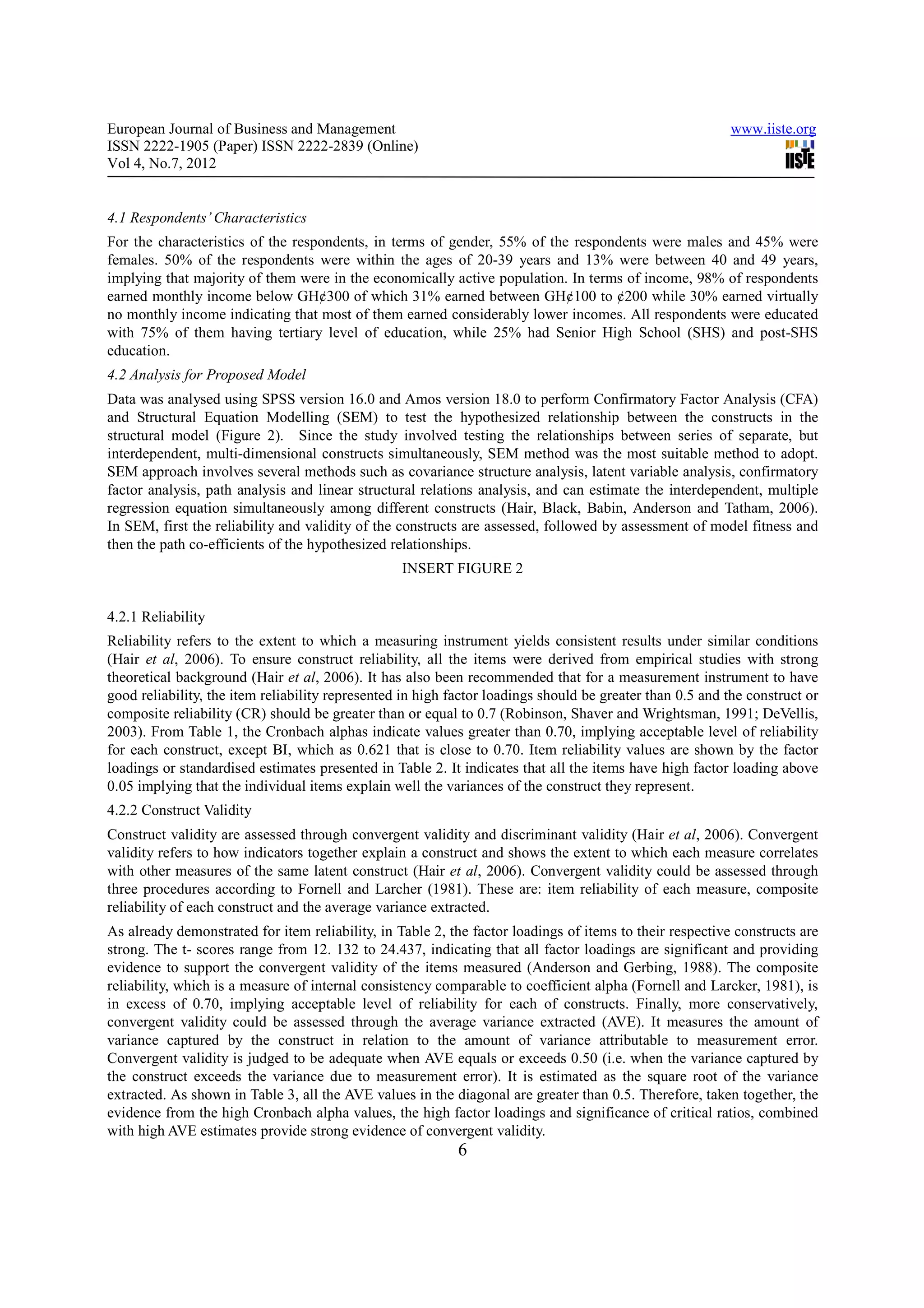 European Journal of Business and Management                                                               www.iiste.org
ISSN 2222-1905 (Paper) ISSN 2222-2839 (Online)
Vol 4, No.7, 2012


4.1 Respondents’ Characteristics
For the characteristics of the respondents, in terms of gender, 55% of the respondents were males and 45% were
females. 50% of the respondents were within the ages of 20-39 years and 13% were between 40 and 49 years,
implying that majority of them were in the economically active population. In terms of income, 98% of respondents
earned monthly income below GH¢300 of which 31% earned between GH¢100 to ¢200 while 30% earned virtually
no monthly income indicating that most of them earned considerably lower incomes. All respondents were educated
with 75% of them having tertiary level of education, while 25% had Senior High School (SHS) and post-SHS
education.
4.2 Analysis for Proposed Model
Data was analysed using SPSS version 16.0 and Amos version 18.0 to perform Confirmatory Factor Analysis (CFA)
and Structural Equation Modelling (SEM) to test the hypothesized relationship between the constructs in the
structural model (Figure 2). Since the study involved testing the relationships between series of separate, but
interdependent, multi-dimensional constructs simultaneously, SEM method was the most suitable method to adopt.
SEM approach involves several methods such as covariance structure analysis, latent variable analysis, confirmatory
factor analysis, path analysis and linear structural relations analysis, and can estimate the interdependent, multiple
regression equation simultaneously among different constructs (Hair, Black, Babin, Anderson and Tatham, 2006).
In SEM, first the reliability and validity of the constructs are assessed, followed by assessment of model fitness and
then the path co-efficients of the hypothesized relationships.
                                                  INSERT FIGURE 2


4.2.1 Reliability
Reliability refers to the extent to which a measuring instrument yields consistent results under similar conditions
(Hair et al, 2006). To ensure construct reliability, all the items were derived from empirical studies with strong
theoretical background (Hair et al, 2006). It has also been recommended that for a measurement instrument to have
good reliability, the item reliability represented in high factor loadings should be greater than 0.5 and the construct or
composite reliability (CR) should be greater than or equal to 0.7 (Robinson, Shaver and Wrightsman, 1991; DeVellis,
2003). From Table 1, the Cronbach alphas indicate values greater than 0.70, implying acceptable level of reliability
for each construct, except BI, which as 0.621 that is close to 0.70. Item reliability values are shown by the factor
loadings or standardised estimates presented in Table 2. It indicates that all the items have high factor loading above
0.05 implying that the individual items explain well the variances of the construct they represent.
4.2.2 Construct Validity
Construct validity are assessed through convergent validity and discriminant validity (Hair et al, 2006). Convergent
validity refers to how indicators together explain a construct and shows the extent to which each measure correlates
with other measures of the same latent construct (Hair et al, 2006). Convergent validity could be assessed through
three procedures according to Fornell and Larcher (1981). These are: item reliability of each measure, composite
reliability of each construct and the average variance extracted.
As already demonstrated for item reliability, in Table 2, the factor loadings of items to their respective constructs are
strong. The t- scores range from 12. 132 to 24.437, indicating that all factor loadings are significant and providing
evidence to support the convergent validity of the items measured (Anderson and Gerbing, 1988). The composite
reliability, which is a measure of internal consistency comparable to coefficient alpha (Fornell and Larcker, 1981), is
in excess of 0.70, implying acceptable level of reliability for each of constructs. Finally, more conservatively,
convergent validity could be assessed through the average variance extracted (AVE). It measures the amount of
variance captured by the construct in relation to the amount of variance attributable to measurement error.
Convergent validity is judged to be adequate when AVE equals or exceeds 0.50 (i.e. when the variance captured by
the construct exceeds the variance due to measurement error). It is estimated as the square root of the variance
extracted. As shown in Table 3, all the AVE values in the diagonal are greater than 0.5. Therefore, taken together, the
evidence from the high Cronbach alpha values, the high factor loadings and significance of critical ratios, combined
with high AVE estimates provide strong evidence of convergent validity.
                                                            6
 