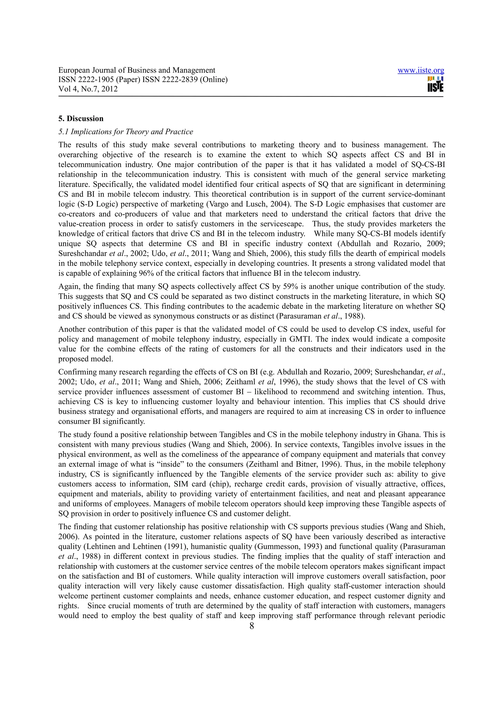 European Journal of Business and Management                                                              www.iiste.org
ISSN 2222-1905 (Paper) ISSN 2222-2839 (Online)
Vol 4, No.7, 2012


5. Discussion
5.1 Implications for Theory and Practice
The results of this study make several contributions to marketing theory and to business management. The
overarching objective of the research is to examine the extent to which SQ aspects affect CS and BI in
telecommunication industry. One major contribution of the paper is that it has validated a model of SQ-CS-BI
relationship in the telecommunication industry. This is consistent with much of the general service marketing
literature. Specifically, the validated model identified four critical aspects of SQ that are significant in determining
CS and BI in mobile telecom industry. This theoretical contribution is in support of the current service-dominant
logic (S-D Logic) perspective of marketing (Vargo and Lusch, 2004). The S-D Logic emphasises that customer are
co-creators and co-producers of value and that marketers need to understand the critical factors that drive the
value-creation process in order to satisfy customers in the servicescape. Thus, the study provides marketers the
knowledge of critical factors that drive CS and BI in the telecom industry. While many SQ-CS-BI models identify
unique SQ aspects that determine CS and BI in specific industry context (Abdullah and Rozario, 2009;
Sureshchandar et al., 2002; Udo, et al., 2011; Wang and Shieh, 2006), this study fills the dearth of empirical models
in the mobile telephony service context, especially in developing countries. It presents a strong validated model that
is capable of explaining 96% of the critical factors that influence BI in the telecom industry.
Again, the finding that many SQ aspects collectively affect CS by 59% is another unique contribution of the study.
This suggests that SQ and CS could be separated as two distinct constructs in the marketing literature, in which SQ
positively influences CS. This finding contributes to the academic debate in the marketing literature on whether SQ
and CS should be viewed as synonymous constructs or as distinct (Parasuraman et al., 1988).
Another contribution of this paper is that the validated model of CS could be used to develop CS index, useful for
policy and management of mobile telephony industry, especially in GMTI. The index would indicate a composite
value for the combine effects of the rating of customers for all the constructs and their indicators used in the
proposed model.
Confirming many research regarding the effects of CS on BI (e.g. Abdullah and Rozario, 2009; Sureshchandar, et al.,
2002; Udo, et al., 2011; Wang and Shieh, 2006; Zeithaml et al, 1996), the study shows that the level of CS with
service provider influences assessment of customer BI – likelihood to recommend and switching intention. Thus,
achieving CS is key to influencing customer loyalty and behaviour intention. This implies that CS should drive
business strategy and organisational efforts, and managers are required to aim at increasing CS in order to influence
consumer BI significantly.
The study found a positive relationship between Tangibles and CS in the mobile telephony industry in Ghana. This is
consistent with many previous studies (Wang and Shieh, 2006). In service contexts, Tangibles involve issues in the
physical environment, as well as the comeliness of the appearance of company equipment and materials that convey
an external image of what is “inside” to the consumers (Zeithaml and Bitner, 1996). Thus, in the mobile telephony
industry, CS is significantly influenced by the Tangible elements of the service provider such as: ability to give
customers access to information, SIM card (chip), recharge credit cards, provision of visually attractive, offices,
equipment and materials, ability to providing variety of entertainment facilities, and neat and pleasant appearance
and uniforms of employees. Managers of mobile telecom operators should keep improving these Tangible aspects of
SQ provision in order to positively influence CS and customer delight.
The finding that customer relationship has positive relationship with CS supports previous studies (Wang and Shieh,
2006). As pointed in the literature, customer relations aspects of SQ have been variously described as interactive
quality (Lehtinen and Lehtinen (1991), humanistic quality (Gummesson, 1993) and functional quality (Parasuraman
et al., 1988) in different context in previous studies. The finding implies that the quality of staff interaction and
relationship with customers at the customer service centres of the mobile telecom operators makes significant impact
on the satisfaction and BI of customers. While quality interaction will improve customers overall satisfaction, poor
quality interaction will very likely cause customer dissatisfaction. High quality staff-customer interaction should
welcome pertinent customer complaints and needs, enhance customer education, and respect customer dignity and
rights. Since crucial moments of truth are determined by the quality of staff interaction with customers, managers
would need to employ the best quality of staff and keep improving staff performance through relevant periodic
                                                           8
 