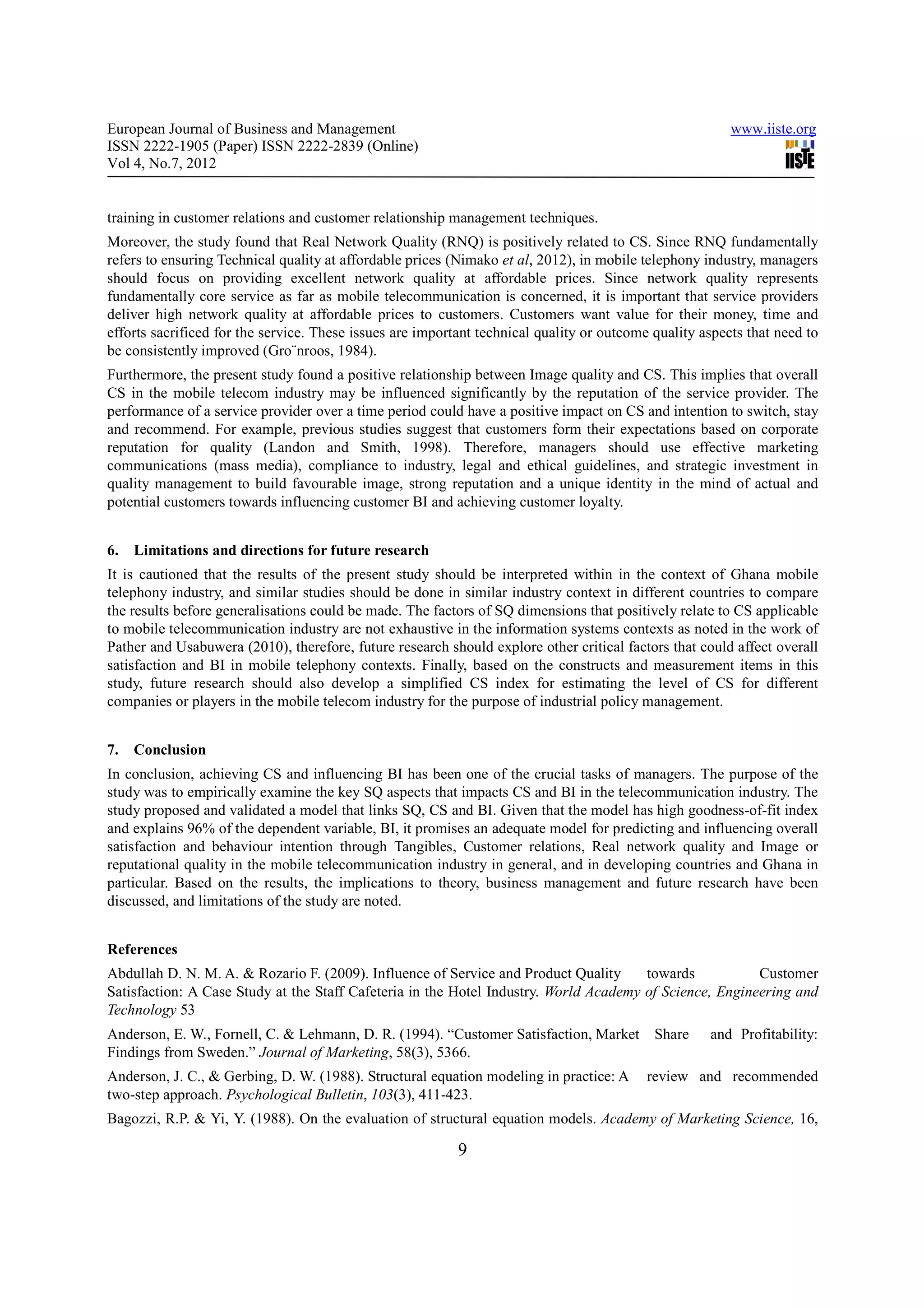European Journal of Business and Management                                                              www.iiste.org
ISSN 2222-1905 (Paper) ISSN 2222-2839 (Online)
Vol 4, No.7, 2012


training in customer relations and customer relationship management techniques.
Moreover, the study found that Real Network Quality (RNQ) is positively related to CS. Since RNQ fundamentally
refers to ensuring Technical quality at affordable prices (Nimako et al, 2012), in mobile telephony industry, managers
should focus on providing excellent network quality at affordable prices. Since network quality represents
fundamentally core service as far as mobile telecommunication is concerned, it is important that service providers
deliver high network quality at affordable prices to customers. Customers want value for their money, time and
efforts sacrificed for the service. These issues are important technical quality or outcome quality aspects that need to
be consistently improved (Gro¨nroos, 1984).
Furthermore, the present study found a positive relationship between Image quality and CS. This implies that overall
CS in the mobile telecom industry may be influenced significantly by the reputation of the service provider. The
performance of a service provider over a time period could have a positive impact on CS and intention to switch, stay
and recommend. For example, previous studies suggest that customers form their expectations based on corporate
reputation for quality (Landon and Smith, 1998). Therefore, managers should use effective marketing
communications (mass media), compliance to industry, legal and ethical guidelines, and strategic investment in
quality management to build favourable image, strong reputation and a unique identity in the mind of actual and
potential customers towards influencing customer BI and achieving customer loyalty.


6.   Limitations and directions for future research
It is cautioned that the results of the present study should be interpreted within in the context of Ghana mobile
telephony industry, and similar studies should be done in similar industry context in different countries to compare
the results before generalisations could be made. The factors of SQ dimensions that positively relate to CS applicable
to mobile telecommunication industry are not exhaustive in the information systems contexts as noted in the work of
Pather and Usabuwera (2010), therefore, future research should explore other critical factors that could affect overall
satisfaction and BI in mobile telephony contexts. Finally, based on the constructs and measurement items in this
study, future research should also develop a simplified CS index for estimating the level of CS for different
companies or players in the mobile telecom industry for the purpose of industrial policy management.


7.   Conclusion
In conclusion, achieving CS and influencing BI has been one of the crucial tasks of managers. The purpose of the
study was to empirically examine the key SQ aspects that impacts CS and BI in the telecommunication industry. The
study proposed and validated a model that links SQ, CS and BI. Given that the model has high goodness-of-fit index
and explains 96% of the dependent variable, BI, it promises an adequate model for predicting and influencing overall
satisfaction and behaviour intention through Tangibles, Customer relations, Real network quality and Image or
reputational quality in the mobile telecommunication industry in general, and in developing countries and Ghana in
particular. Based on the results, the implications to theory, business management and future research have been
discussed, and limitations of the study are noted.


References
Abdullah D. N. M. A. & Rozario F. (2009). Influence of Service and Product Quality     towards           Customer
Satisfaction: A Case Study at the Staff Cafeteria in the Hotel Industry. World Academy of Science, Engineering and
Technology 53
Anderson, E. W., Fornell, C. & Lehmann, D. R. (1994). “Customer Satisfaction, Market        Share    and Profitability:
Findings from Sweden.” Journal of Marketing, 58(3), 5366.
Anderson, J. C., & Gerbing, D. W. (1988). Structural equation modeling in practice: A      review and recommended
two-step approach. Psychological Bulletin, 103(3), 411-423.
Bagozzi, R.P. & Yi, Y. (1988). On the evaluation of structural equation models. Academy of Marketing Science, 16,

                                                           9
 