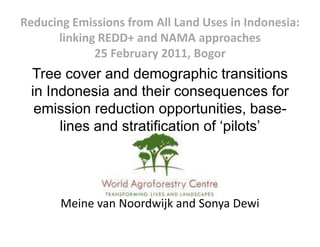 Reducing Emissions from All Land Uses in Indonesia: 
      linking REDD+ and NAMA approaches
             25 February 2011, Bogor
 Tree cover and demographic transitions
 in Indonesia and their consequences for
  emission reduction opportunities base
                       opportunities, base-
      lines and stratification of ‘pilots’




       Meine van Noordwijk and Sonya Dewi
       Meine an Noord ijk and Son a De i
 