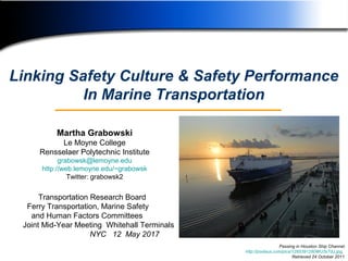 1
Transportation Research Board
Ferry Transportation, Marine Safety
and Human Factors Committees
Joint Mid-Year Meeting Whitehall Terminals
NYC 12 May 2017
Linking Safety Culture & Safety Performance
In Marine Transportation
Martha Grabowski
Le Moyne College
Rensselaer Polytechnic Institute
grabowsk@lemoyne.edu
http://web.lemoyne.edu/~grabowsk
Twitter: grabowsk2
Passing in Houston Ship Channel
http://pixdaus.com/pics/1285391280WU3sTdJ.jpg,
Retrieved 24 October 2011
 