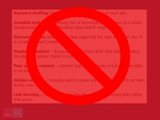 Keyword stuffing: Packing long lists of keywords on your site.
Invisible text: This is putting lists of keywords in white text on a white
background in hopes of attracting more search engine spiders.
Doorway Pages: Essentially a fake page that the user will never see. It
is purely for search engine spiders
Duplicate content – Scraping content from other sites and optimising
the pages to appear higher in rankings
Poor quality content – Content that draws people in but provides little
or no quality
Hidden content – showing search engine spiders content that’s not seen
by the user
Link farming – creating websites for the purpose of sharing links within
that group
 