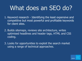 What does an SEO do?
1. Keyword research - Identifying the least expensive and
competitive but most powerful and profitable keywords
for client sites.
2. Builds sitemaps, reviews site architecture, writes
optimised headlines and header tags, HTML and CSS
coding.
3. Looks for opportunities to exploit the search market
using a range of technical approaches.
 