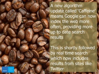A new algorithm
update called ‘Caffeine’
means Google can now
index the web more
often, providing more
up to date search
results
This is shortly followed
by real time search
which now includes
results from sites like
Twitter
 