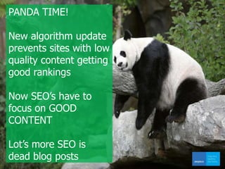 PANDA TIME!
New algorithm update
prevents sites with low
quality content getting
good rankings
Now SEO’s have to
focus on GOOD
CONTENT
Lot’s more SEO is
dead blog posts
 