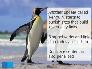 Another update called
‘Penguin’ starts to
punish sites that build
low quality links
Blog networks and link
directories are hit hard
Duplicate content is
also penalised
 