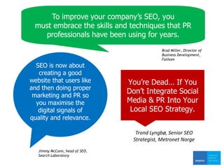 Jimmy McCann, head of SEO,
Search Laboratory
Brad Miller, Director of
Business Development,
Fathom
SEO is now about
creating a good
website that users like
and then doing proper
marketing and PR so
you maximise the
digital signals of
quality and relevance.
To improve your company’s SEO, you
must embrace the skills and techniques that PR
professionals have been using for years.
You’re Dead… If You
Don’t Integrate Social
Media & PR Into Your
Local SEO Strategy.
Trond Lyngbø, Senior SEO
Strategist, Metronet Norge
 