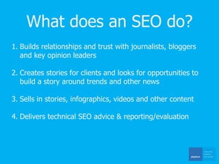 What does an SEO do?
1. Builds relationships and trust with journalists, bloggers
and key opinion leaders
2. Creates stories for clients and looks for opportunities to
build a story around trends and other news
3. Sells in stories, infographics, videos and other content
4. Delivers technical SEO advice & reporting/evaluation
 