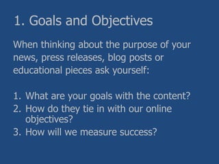 1. Goals and Objectives
When thinking about the purpose of your
news, press releases, blog posts or
educational pieces ask yourself:
1. What are your goals with the content?
2. How do they tie in with our online
objectives?
3. How will we measure success?
 