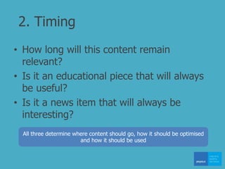 2. Timing
• How long will this content remain
relevant?
• Is it an educational piece that will always
be useful?
• Is it a news item that will always be
interesting?
All three determine where content should go, how it should be optimised
and how it should be used
 