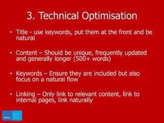 3. Technical Optimisation
• Title - use keywords, put them at the front and be
natural
• Content – Should be unique, frequently updated
and generally longer (500+ words)
• Keywords – Ensure they are included but also
focus on a natural flow
• Linking – Only link to relevant content, link to
internal pages, link naturally
 
