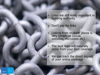 • Links are still really important in
building authority
• Don’t pay for links
• Linking from multiple places is
very beneficial (social,
websites, microsites etc)
• The best links will naturally
come from your best coverage
• We can track the direct impact
of your online coverage
 