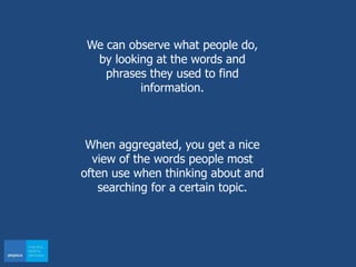 We can observe what people do,
by looking at the words and
phrases they used to find
information.
When aggregated, you get a nice
view of the words people most
often use when thinking about and
searching for a certain topic.
 