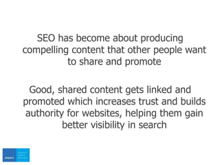 SEO has become about producing
compelling content that other people want
to share and promote
Good, shared content gets linked and
promoted which increases trust and builds
authority for websites, helping them gain
better visibility in search
 