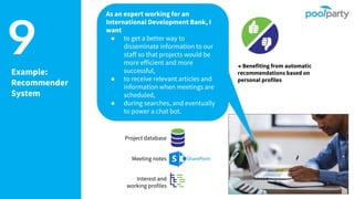 9Example:
Recommender
System
Project database
Meeting notes
Interest and
working profiles
→ Benefiting from automatic
recommendations based on
personal profiles
As an expert working for an
International Development Bank, I
want
● to get a better way to
disseminate information to our
staff so that projects would be
more efficient and more
successful,
● to receive relevant articles and
information when meetings are
scheduled,
● during searches, and eventually
to power a chat bot.
 