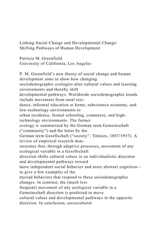 Linking Social Change and Developmental Change:
Shifting Pathways of Human Development
Patricia M. Greenfield
University of California, Los Angeles
P. M. Greenfield’s new theory of social change and human
development aims to show how changing
sociodemographic ecologies alter cultural values and learning
environments and thereby shift
developmental pathways. Worldwide sociodemographic trends
include movement from rural resi-
dence, informal education at home, subsistence economy, and
low-technology environments to
urban residence, formal schooling, commerce, and high-
technology environments. The former
ecology is summarized by the German term Gemeinschaft
(“community”) and the latter by the
German term Gesellschaft (“society”; Tönnies, 1887/1957). A
review of empirical research dem-
onstrates that, through adaptive processes, movement of any
ecological variable in a Gesellschaft
direction shifts cultural values in an individualistic direction
and developmental pathways toward
more independent social behavior and more abstract cognition—
to give a few examples of the
myriad behaviors that respond to these sociodemographic
changes. In contrast, the (much less
frequent) movement of any ecological variable in a
Gemeinschaft direction is predicted to move
cultural values and developmental pathways in the opposite
direction. In conclusion, sociocultural
 