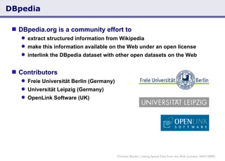 DBpedia  DBpedia.org is a community effort to extract structured information from Wikipedia make this information available on the Web under an open license interlink the DBpedia dataset with other open datasets on the Web   Contributors Freie Universität Berlin (Germany) Universität Leipzig (Germany) OpenLink Software (UK) Christian Becker: Linking Spatial Data from the Web (London, 04/01/2009) 