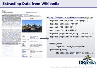 Extracting Data from Wikipedia Christian Becker: Linking Spatial Data from the Web (London, 04/01/2009) < http://dbpedia.org/resource/ Calgary >   dbpedia:native_name “Calgary” ;   dbpedia:altitude “1048” ; geo:lat “51.044998” ;   geo:long “-114.057220” ; dbpedia:population_city  “988193” ;   dbpedia:population_metro “1079310” ;    mayor_name    dbpedia:Dave_Bronconnier ;   governing_body  dbpedia:Calgary_City_Council ; ... 