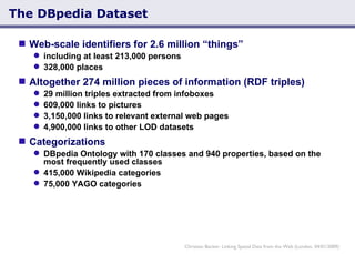 The DBpedia Dataset Web-scale identifiers for 2.6 million “things” including at least 213,000 persons  328,000 places  Altogether 274 million pieces of information (RDF triples)  29 million triples extracted from infoboxes 609,000 links to pictures 3,150,000 links to relevant external web pages 4,900,000 links to other LOD datasets Categorizations DBpedia Ontology with 170 classes and 940 properties, based on the most frequently used classes 415,000 Wikipedia categories 75,000 YAGO categories Christian Becker: Linking Spatial Data from the Web (London, 04/01/2009) 