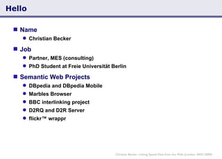 Hello Name  Christian Becker Job  Partner, MES (consulting) PhD Student at Freie Universität Berlin Semantic Web Projects DBpedia and DBpedia Mobile Marbles Browser BBC interlinking project D2RQ and D2R Server flickr™ wrappr Christian Becker: Linking Spatial Data from the Web (London, 04/01/2009) 