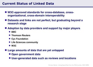 Current Status of Linked Data W3C-approved standards for cross-database, cross-organizational, cross-domain interoperability Datasets and links are not perfect, but graduating beyond a research stage Adoption by data providers and support by major players BBC Thomson Reuters Cyc Foundation Life Sciences community W3C Large amounts of data that are yet untapped Open government data User-generated data such as reviews and locations Christian Becker: Linking Spatial Data from the Web (London, 04/01/2009) 