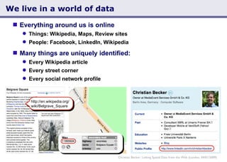 We live in a world of data Christian Becker: Linking Spatial Data from the Web (London, 04/01/2009) http://en.wikipedia.org/ wiki/Belgrave_Square Everything around us is online  Things: Wikipedia, Maps, Review sites People: Facebook, LinkedIn, Wikipedia Many things are uniquely identified: Every Wikipedia article Every street corner Every social network profile 