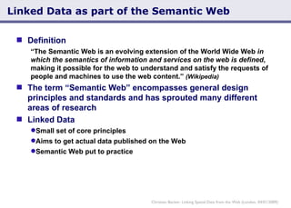 Linked Data as part of the Semantic Web Definition “ The Semantic Web is an evolving extension of the World Wide Web  in which the semantics of information and services on the web is defined , making it possible for the web to understand and satisfy the requests of people and machines to use the web content.”  (Wikipedia) The term “Semantic Web” encompasses general design principles and standards and has sprouted many different areas of research Linked Data Small set of core principles Aims to get actual data published on the Web Semantic Web put to practice Christian Becker: Linking Spatial Data from the Web (London, 04/01/2009) 