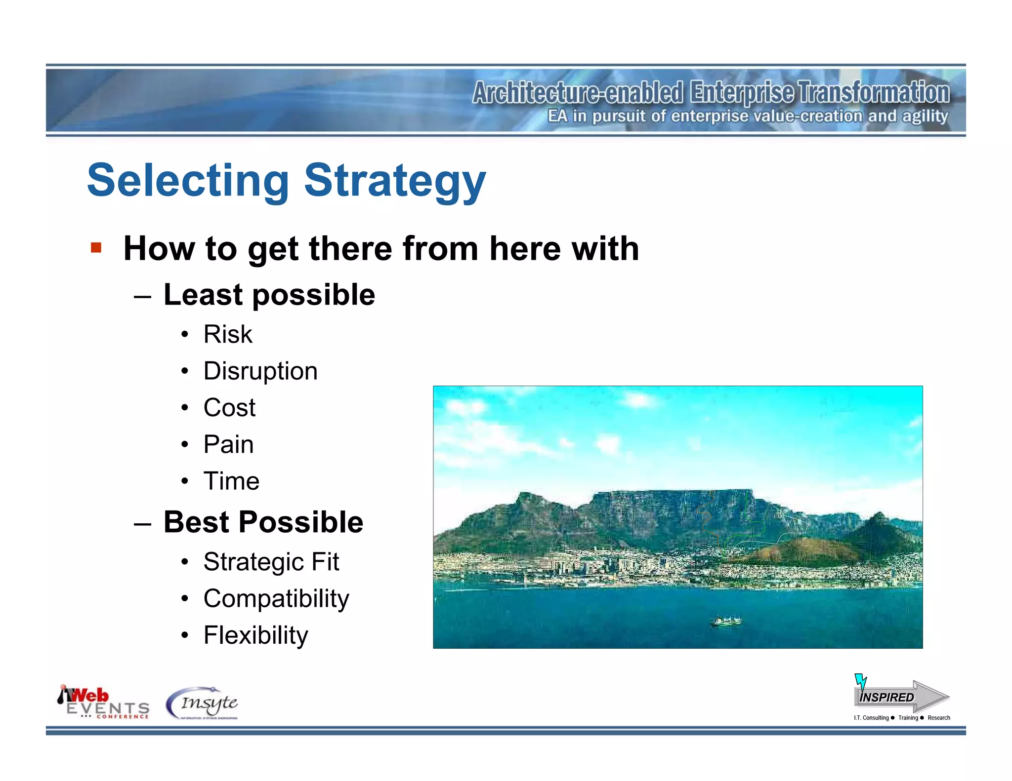 Selecting Strategy
 How to get there from here with
  – Least possible
     •   Risk
     •   Disruption
     •   Cost
     •   Pain
     •   Time
  – Best Possible
     • Strategic Fit
     • Compatibility
     • Flexibility

                                     INSPIRED
                                   I.T. Consulting
                                    I.T. Consulting   Training
                                                      Training   Research
                                                                 Research
 