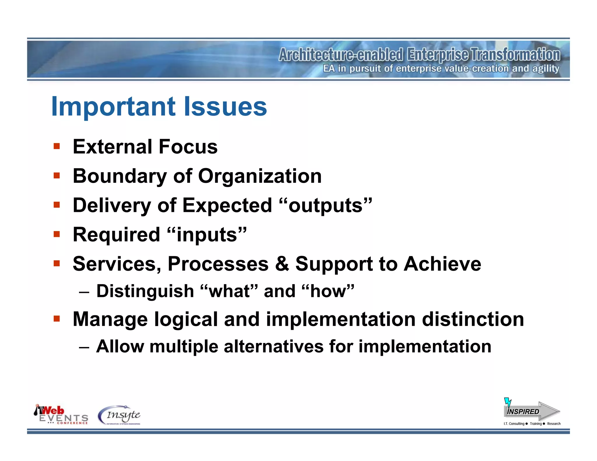 Important Issues
 External Focus
 Boundary of Organization
 Delivery of Expected “outputs”
 Required “inputs”
 Services, Processes & Support to Achieve
  – Distinguish “what” and “how”
 Manage logical and implementation distinction
  – Allow multiple alternatives for implementation


                                                       INSPIRED
                                                     I.T. Consulting
                                                      I.T. Consulting   Training
                                                                        Training   Research
                                                                                   Research
 