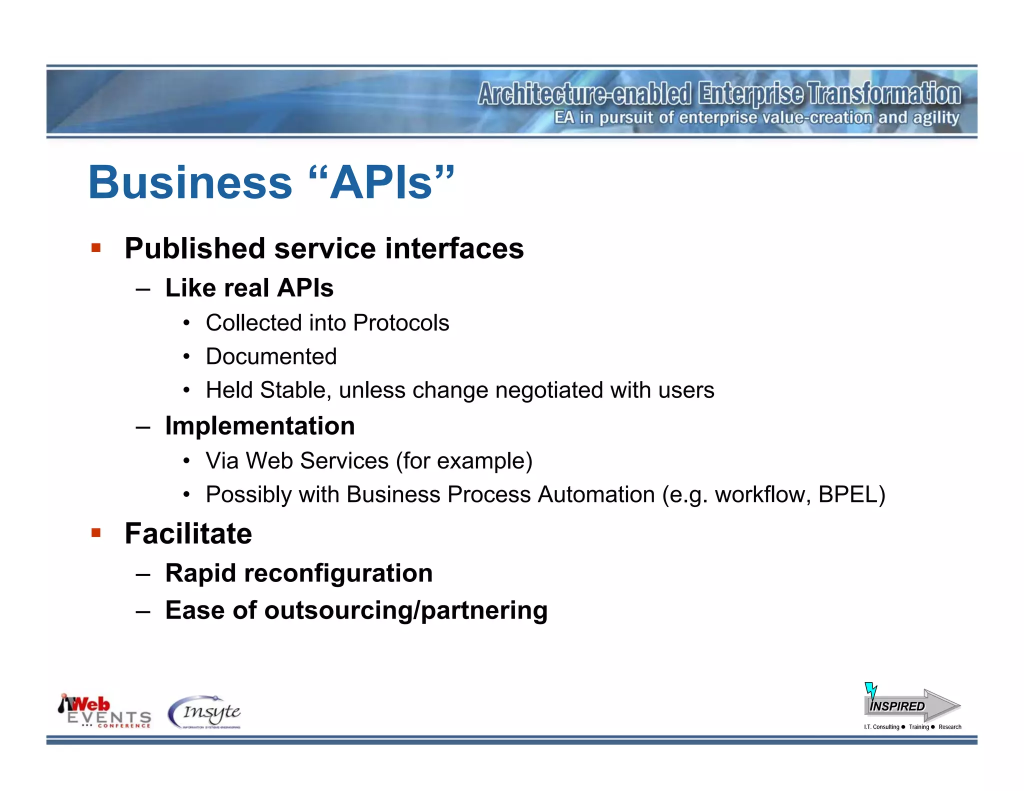 Business “APIs”
 Published service interfaces
 – Like real APIs
     • Collected into Protocols
     • Documented
     • Held Stable, unless change negotiated with users
 – Implementation
     • Via Web Services (for example)
     • Possibly with Business Process Automation (e.g. workflow, BPEL)
 Facilitate
 – Rapid reconfiguration
 – Ease of outsourcing/partnering


                                                                      INSPIRED
                                                                    I.T. Consulting
                                                                     I.T. Consulting   Training
                                                                                       Training   Research
                                                                                                  Research
 